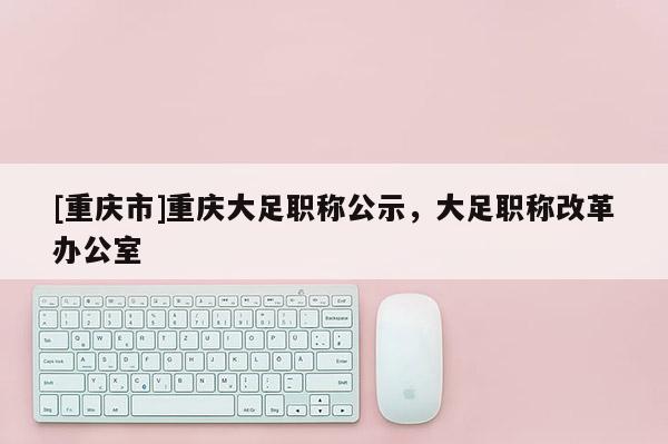 [重慶市]重慶大足職稱公示，大足職稱改革辦公室
