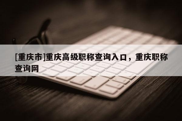 [重慶市]重慶高級職稱查詢?nèi)肟冢貞c職稱查詢網(wǎng)