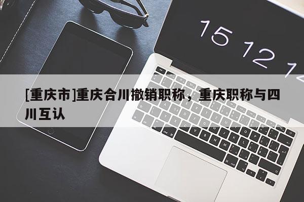 [重慶市]重慶合川撤銷職稱，重慶職稱與四川互認