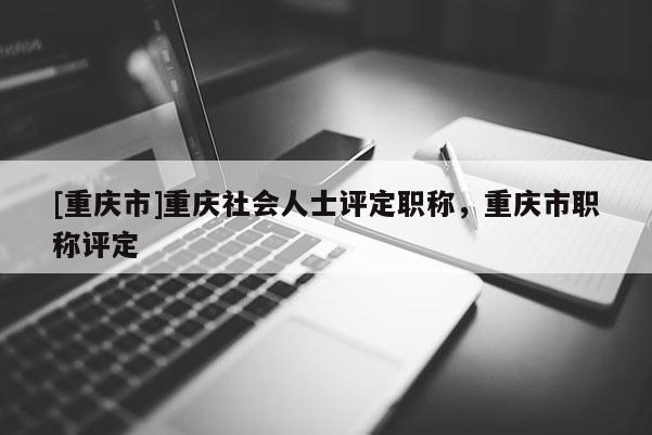 [重慶市]重慶社會人士評定職稱，重慶市職稱評定