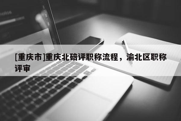 [重慶市]重慶北碚評職稱流程，渝北區(qū)職稱評審