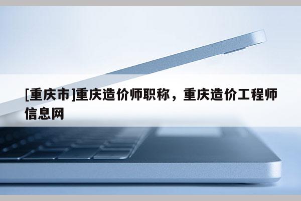 [重慶市]重慶造價師職稱，重慶造價工程師信息網