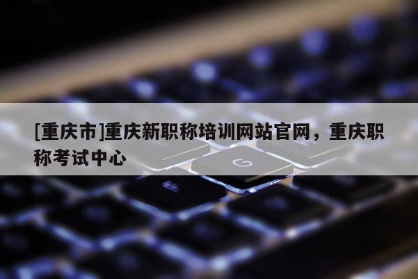 [重慶市]重慶新職稱培訓(xùn)網(wǎng)站官網(wǎng)，重慶職稱考試中心