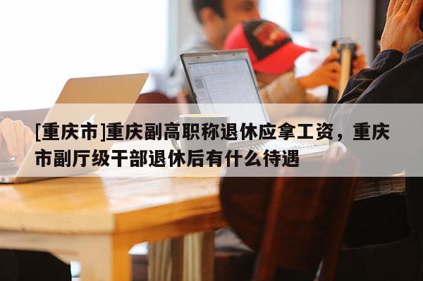 [重慶市]重慶副高職稱退休應拿工資，重慶市副廳級干部退休后有什么待遇