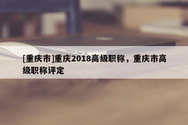 [重慶市]重慶2018高級職稱，重慶市高級職稱評定
