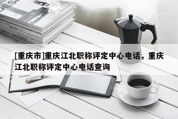 [重慶市]重慶江北職稱評定中心電話，重慶江北職稱評定中心電話查詢