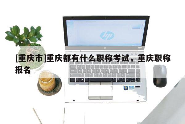 [重慶市]重慶都有什么職稱考試，重慶職稱報名