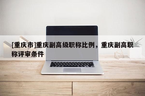 [重慶市]重慶副高級職稱比例，重慶副高職稱評審條件