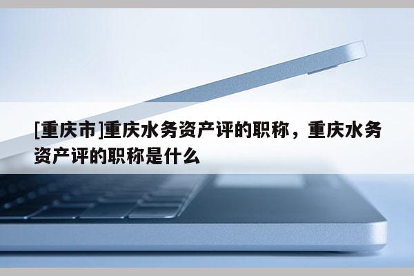 [重慶市]重慶水務資產評的職稱，重慶水務資產評的職稱是什么