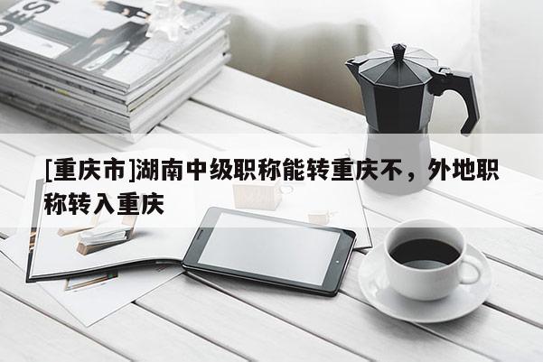 [重慶市]湖南中級職稱能轉重慶不，外地職稱轉入重慶