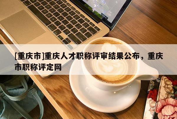 [重慶市]重慶人才職稱評審結果公布，重慶市職稱評定網