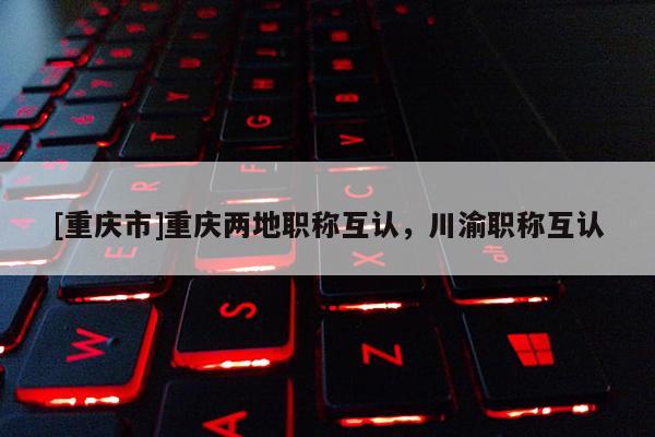 [重慶市]重慶兩地職稱互認，川渝職稱互認