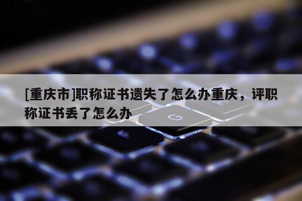 [重慶市]職稱證書遺失了怎么辦重慶，評職稱證書丟了怎么辦