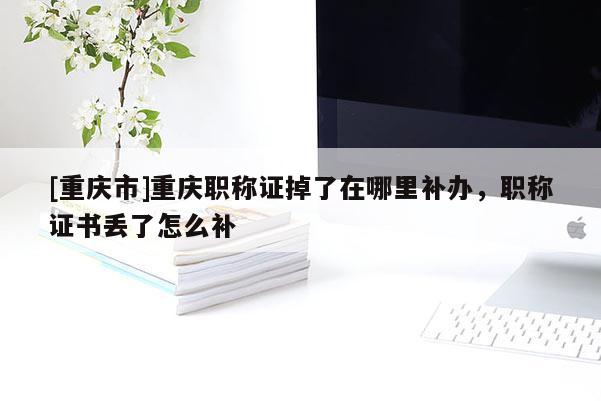 [重慶市]重慶職稱證掉了在哪里補辦，職稱證書丟了怎么補