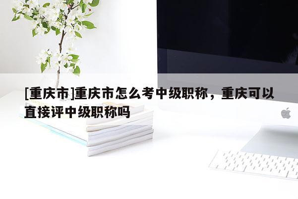 [重慶市]重慶市怎么考中級職稱，重慶可以直接評中級職稱嗎