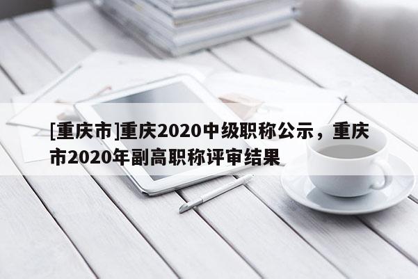 [重慶市]重慶2020中級職稱公示，重慶市2020年副高職稱評審結果