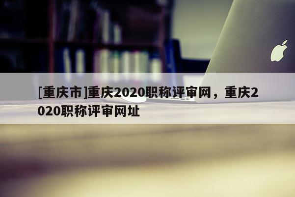 [重慶市]重慶2020職稱評審網，重慶2020職稱評審網址