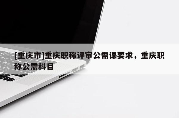 [重慶市]重慶職稱評審公需課要求，重慶職稱公需科目