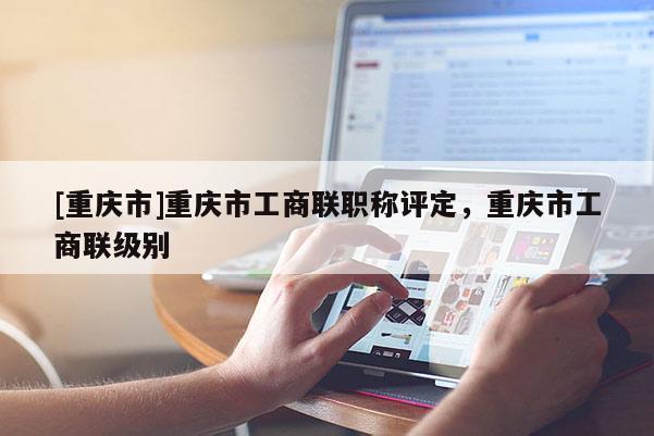 [重慶市]重慶市工商聯職稱評定，重慶市工商聯級別