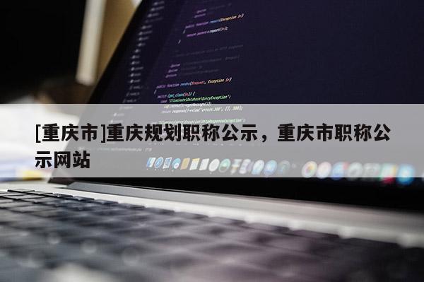[重慶市]重慶規(guī)劃職稱公示，重慶市職稱公示網(wǎng)站