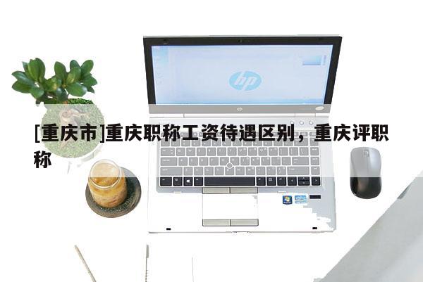 [重慶市]重慶職稱工資待遇區別，重慶評職稱