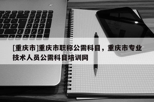 [重慶市]重慶市職稱公需科目，重慶市專業技術人員公需科目培訓網