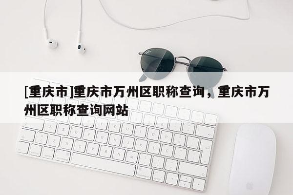 [重慶市]重慶市萬州區職稱查詢，重慶市萬州區職稱查詢網站