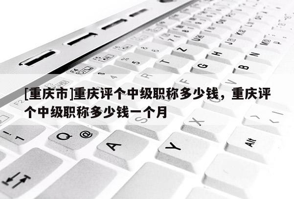 [重慶市]重慶評個中級職稱多少錢，重慶評個中級職稱多少錢一個月