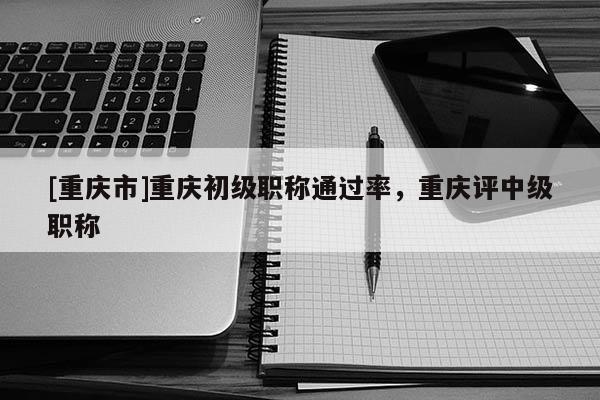 [重慶市]重慶初級職稱通過率，重慶評中級職稱