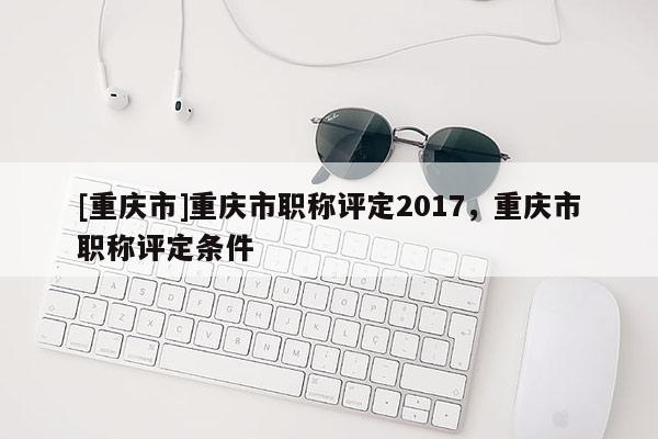 [重慶市]重慶市職稱評定2017，重慶市職稱評定條件