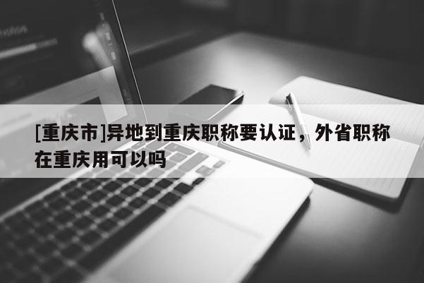 [重慶市]異地到重慶職稱要認證，外省職稱在重慶用可以嗎