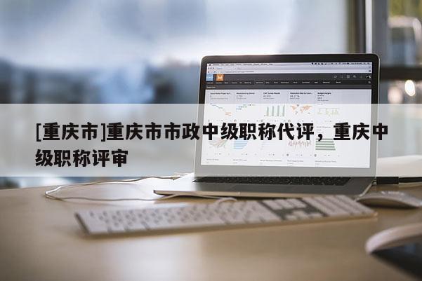 [重慶市]重慶市市政中級職稱代評，重慶中級職稱評審