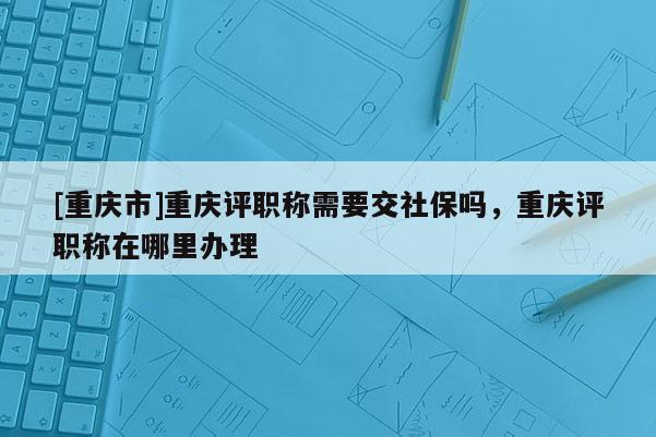 [重慶市]重慶評職稱需要交社保嗎，重慶評職稱在哪里辦理
