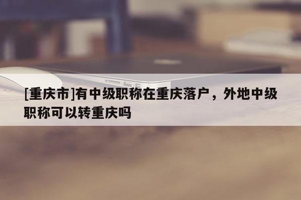 [重慶市]有中級職稱在重慶落戶，外地中級職稱可以轉重慶嗎