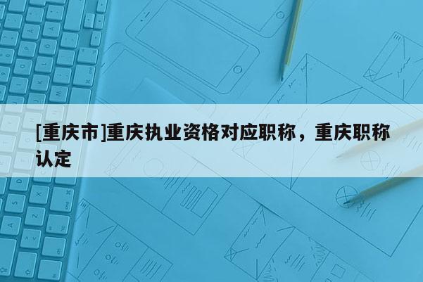 [重慶市]重慶執業資格對應職稱，重慶職稱認定