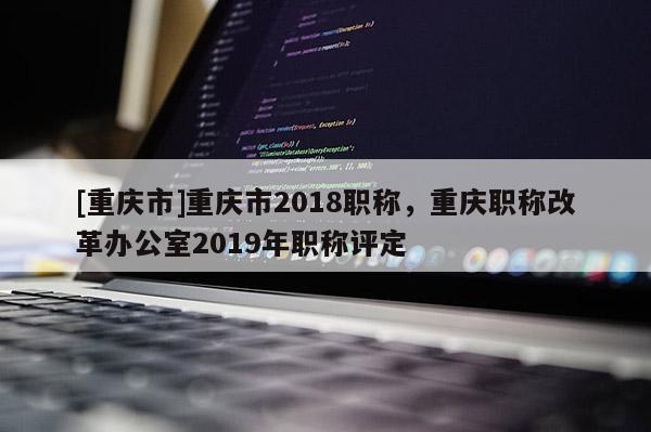 [重慶市]重慶市2018職稱，重慶職稱改革辦公室2019年職稱評定