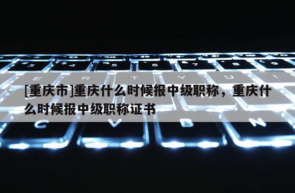 [重慶市]重慶什么時候報中級職稱，重慶什么時候報中級職稱證書