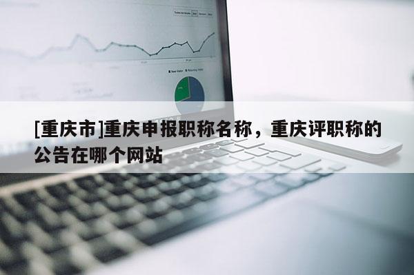 [重慶市]重慶申報職稱名稱，重慶評職稱的公告在哪個網站