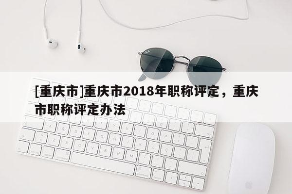 [重慶市]重慶市2018年職稱評定，重慶市職稱評定辦法