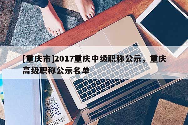 [重慶市]2017重慶中級(jí)職稱公示，重慶高級(jí)職稱公示名單