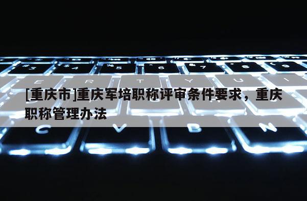 [重慶市]重慶軍培職稱評審條件要求，重慶職稱管理辦法