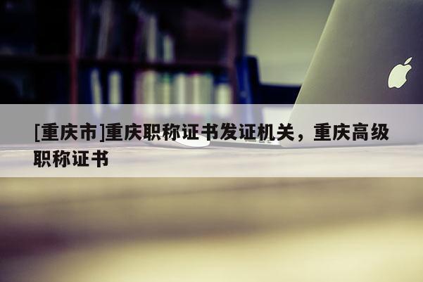 [重慶市]重慶職稱證書發證機關，重慶高級職稱證書