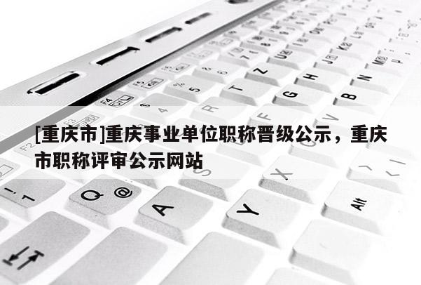 [重慶市]重慶事業(yè)單位職稱晉級公示，重慶市職稱評審公示網(wǎng)站