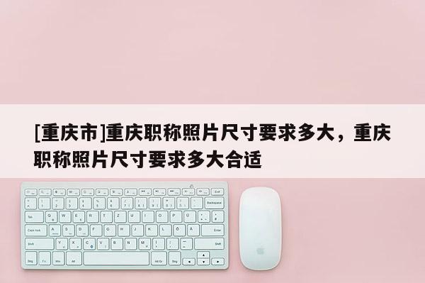 [重慶市]重慶職稱照片尺寸要求多大，重慶職稱照片尺寸要求多大合適