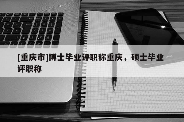 [重慶市]博士畢業評職稱重慶，碩士畢業 評職稱