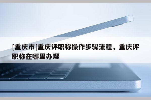 [重慶市]重慶評職稱操作步驟流程，重慶評職稱在哪里辦理