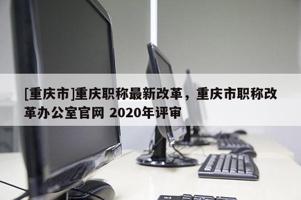 [重慶市]重慶職稱最新改革，重慶市職稱改革辦公室官網 2020年評審