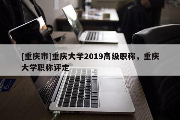 [重慶市]重慶大學2019高級職稱，重慶大學職稱評定