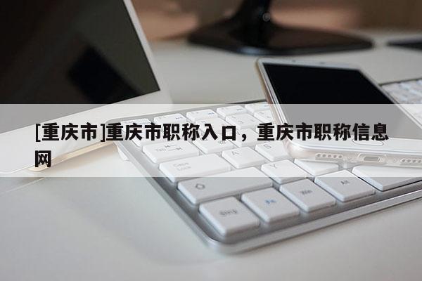 [重慶市]重慶市職稱入口，重慶市職稱信息網(wǎng)