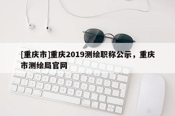 [重慶市]重慶2019測(cè)繪職稱公示，重慶市測(cè)繪局官網(wǎng)